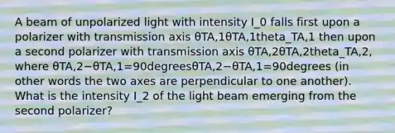 A beam of unpolarized light with intensity I_0 falls first upon a polarizer with transmission axis θTA,1θTA,1theta_TA,1 then upon a second polarizer with transmission axis θTA,2θTA,2theta_TA,2, where θTA,2−θTA,1=90degreesθTA,2−θTA,1=90degrees (in other words the two axes are perpendicular to one another). What is the intensity I_2 of the light beam emerging from the second polarizer?