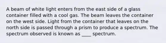 A beam of white light enters from the east side of a glass container filled with a cool gas. The beam leaves the container on the west side. Light from the container that leaves on the north side is passed through a prism to produce a spectrum. The spectrum observed is known as ____ spectrum.