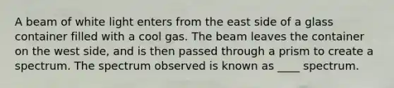 A beam of white light enters from the east side of a glass container filled with a cool gas. The beam leaves the container on the west side, and is then passed through a prism to create a spectrum. The spectrum observed is known as ____ spectrum.