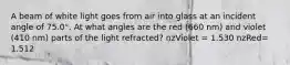 A beam of white light goes from air into glass at an incident angle of 75.0°. At what angles are the red (660 nm) and violet (410 nm) parts of the light refracted? nzViolet = 1.530 nzRed= 1.512