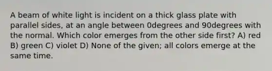 A beam of white light is incident on a thick glass plate with parallel sides, at an angle between 0degrees and 90degrees with the normal. Which color emerges from the other side first? A) red B) green C) violet D) None of the given; all colors emerge at the same time.