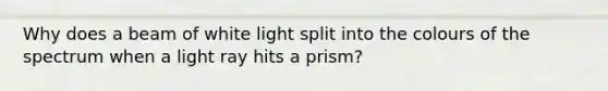 Why does a beam of white light split into the colours of the spectrum when a light ray hits a prism?