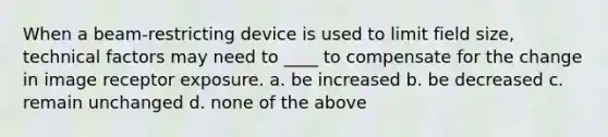 When a beam-restricting device is used to limit field size, technical factors may need to ____ to compensate for the change in image receptor exposure. a. be increased b. be decreased c. remain unchanged d. none of the above