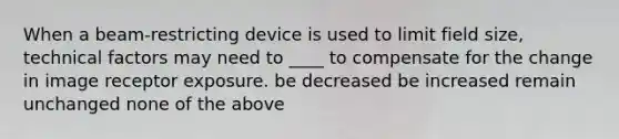 When a beam-restricting device is used to limit field size, technical factors may need to ____ to compensate for the change in image receptor exposure. be decreased be increased remain unchanged none of the above