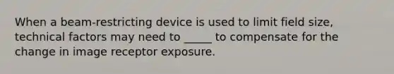 When a beam-restricting device is used to limit field size, technical factors may need to _____ to compensate for the change in image receptor exposure.