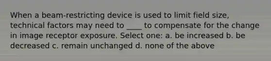 When a beam-restricting device is used to limit field size, technical factors may need to ____ to compensate for the change in image receptor exposure. Select one: a. be increased b. be decreased c. remain unchanged d. none of the above