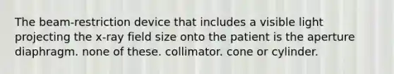 The beam-restriction device that includes a visible light projecting the x-ray field size onto the patient is the aperture diaphragm. none of these. collimator. cone or cylinder.