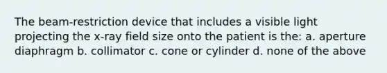 The beam-restriction device that includes a visible light projecting the x-ray field size onto the patient is the: a. aperture diaphragm b. collimator c. cone or cylinder d. none of the above