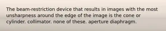 The beam-restriction device that results in images with the most unsharpness around the edge of the image is the cone or cylinder. collimator. none of these. aperture diaphragm.