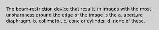 The beam-restriction device that results in images with the most unsharpness around the edge of the image is the a. aperture diaphragm. b. collimator. c. cone or cylinder. d. none of these.