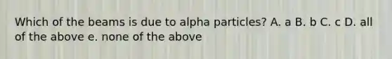 Which of the beams is due to alpha particles? A. a B. b C. c D. all of the above e. none of the above