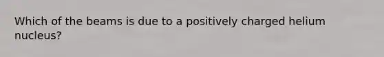 Which of the beams is due to a positively charged helium nucleus?