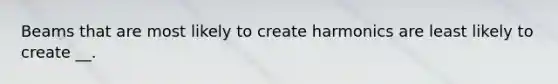 Beams that are most likely to create harmonics are least likely to create __.