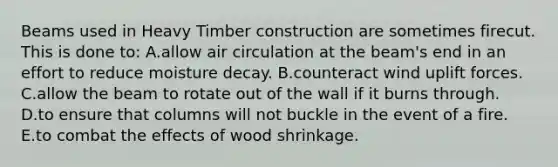 Beams used in Heavy Timber construction are sometimes firecut. This is done to: A.allow air circulation at the beam's end in an effort to reduce moisture decay. B.counteract wind uplift forces. C.allow the beam to rotate out of the wall if it burns through. D.to ensure that columns will not buckle in the event of a fire. E.to combat the effects of wood shrinkage.