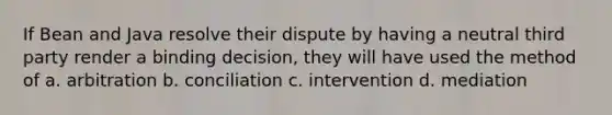 If Bean and Java resolve their dispute by having a neutral third party render a binding decision, they will have used the method of a. arbitration b. conciliation c. intervention d. mediation