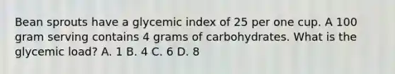 Bean sprouts have a glycemic index of 25 per one cup. A 100 gram serving contains 4 grams of carbohydrates. What is the glycemic load? A. 1 B. 4 C. 6 D. 8