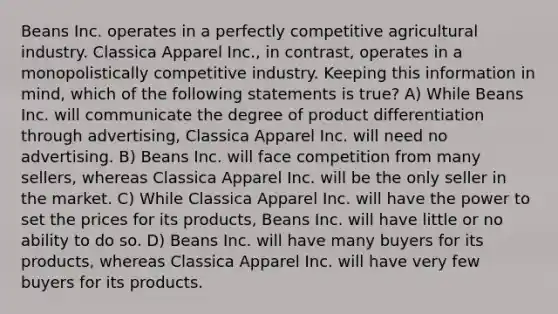 Beans Inc. operates in a perfectly competitive agricultural industry. Classica Apparel Inc., in contrast, operates in a monopolistically competitive industry. Keeping this information in mind, which of the following statements is true? A) While Beans Inc. will communicate the degree of product differentiation through advertising, Classica Apparel Inc. will need no advertising. B) Beans Inc. will face competition from many sellers, whereas Classica Apparel Inc. will be the only seller in the market. C) While Classica Apparel Inc. will have the power to set the prices for its products, Beans Inc. will have little or no ability to do so. D) Beans Inc. will have many buyers for its products, whereas Classica Apparel Inc. will have very few buyers for its products.