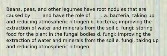 Beans, peas, and other legumes have root nodules that are caused by ____ and have the role of ____. a. bacteria; taking up and reducing atmospheric nitrogen b. bacteria; improving the extraction of water and minerals from the soil c. fungi; storing food for the plant in the fungal bodies d. fungi; improving the extraction of water and minerals from the soil e. fungi; taking up and reducing atmospheric nitrogen