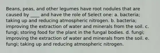 Beans, peas, and other legumes have root nodules that are caused by ____ and have the role of Select one: a. bacteria; taking up and reducing atmospheric nitrogen. b. bacteria; improving the extraction of water and minerals from the soil. c. fungi; storing food for the plant in the fungal bodies. d. fungi; improving the extraction of water and minerals from the soil. e. fungi; taking up and reducing atmospheric nitrogen.