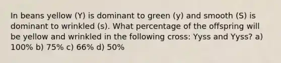 In beans yellow (Y) is dominant to green (y) and smooth (S) is dominant to wrinkled (s). What percentage of the offspring will be yellow and wrinkled in the following cross: Yyss and Yyss? a) 100% b) 75% c) 66% d) 50%