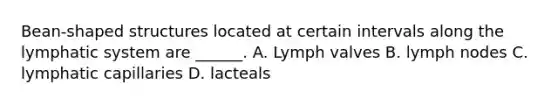 Bean-shaped structures located at certain intervals along the lymphatic system are ______. A. Lymph valves B. lymph nodes C. lymphatic capillaries D. lacteals