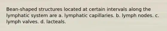 Bean-shaped structures located at certain intervals along the lymphatic system are a. lymphatic capillaries. b. lymph nodes. c. lymph valves. d. lacteals.