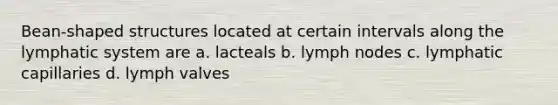 Bean-shaped structures located at certain intervals along the lymphatic system are a. lacteals b. lymph nodes c. lymphatic capillaries d. lymph valves