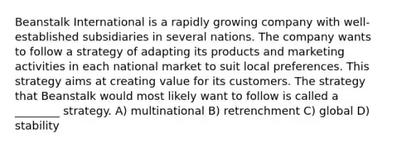 Beanstalk International is a rapidly growing company with well-established subsidiaries in several nations. The company wants to follow a strategy of adapting its products and marketing activities in each national market to suit local preferences. This strategy aims at creating value for its customers. The strategy that Beanstalk would most likely want to follow is called a ________ strategy. A) multinational B) retrenchment C) global D) stability