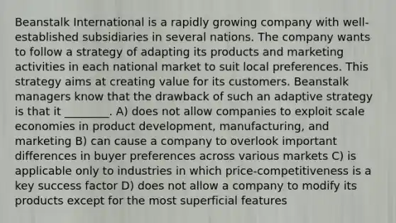 Beanstalk International is a rapidly growing company with well-established subsidiaries in several nations. The company wants to follow a strategy of adapting its products and marketing activities in each national market to suit local preferences. This strategy aims at creating value for its customers. Beanstalk managers know that the drawback of such an adaptive strategy is that it ________. A) does not allow companies to exploit scale economies in product development, manufacturing, and marketing B) can cause a company to overlook important differences in buyer preferences across various markets C) is applicable only to industries in which price-competitiveness is a key success factor D) does not allow a company to modify its products except for the most superficial features