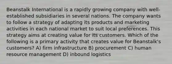 Beanstalk International is a rapidly growing company with well-established subsidiaries in several nations. The company wants to follow a strategy of adapting its products and marketing activities in each national market to suit local preferences. This strategy aims at creating value for its customers. Which of the following is a primary activity that creates value for Beanstalk's customers? A) firm infrastructure B) procurement C) human resource management D) inbound logistics