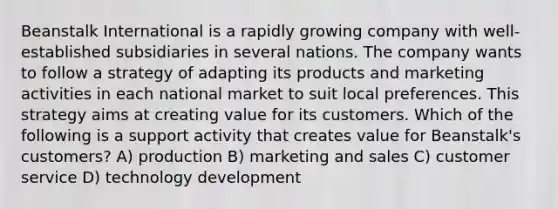 Beanstalk International is a rapidly growing company with well-established subsidiaries in several nations. The company wants to follow a strategy of adapting its products and marketing activities in each national market to suit local preferences. This strategy aims at creating value for its customers. Which of the following is a support activity that creates value for Beanstalk's customers? A) production B) marketing and sales C) customer service D) technology development