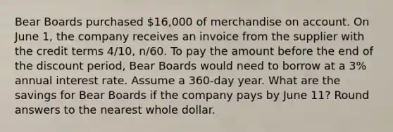 Bear Boards purchased 16,000 of merchandise on account. On June 1, the company receives an invoice from the supplier with the credit terms 4/10, n/60. To pay the amount before the end of the discount period, Bear Boards would need to borrow at a 3% annual interest rate. Assume a 360-day year. What are the savings for Bear Boards if the company pays by June 11? Round answers to the nearest whole dollar.