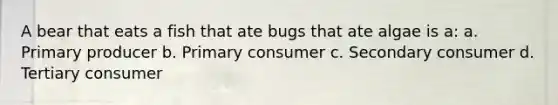 A bear that eats a fish that ate bugs that ate algae is a: a. Primary producer b. Primary consumer c. Secondary consumer d. Tertiary consumer