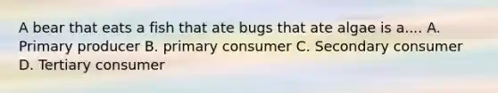 A bear that eats a fish that ate bugs that ate algae is a.... A. Primary producer B. primary consumer C. Secondary consumer D. Tertiary consumer