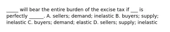 _____ will bear the entire burden of the excise tax if ___ is perfectly ______. A. sellers; demand; inelastic B. buyers; supply; inelastic C. buyers; demand; elastic D. sellers; supply; inelastic