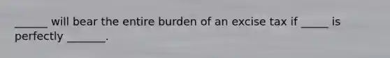 ______ will bear the entire burden of an excise tax if _____ is perfectly _______.