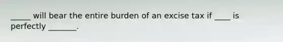 _____ will bear the entire burden of an excise tax if ____ is perfectly _______.