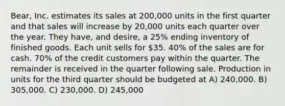 Bear, Inc. estimates its sales at 200,000 units in the first quarter and that sales will increase by 20,000 units each quarter over the year. They have, and desire, a 25% ending inventory of finished goods. Each unit sells for 35. 40% of the sales are for cash. 70% of the credit customers pay within the quarter. The remainder is received in the quarter following sale. Production in units for the third quarter should be budgeted at A) 240,000. B) 305,000. C) 230,000. D) 245,000