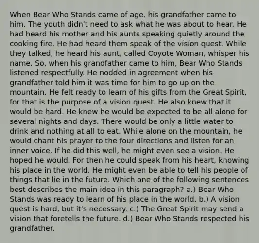 When Bear Who Stands came of age, his grandfather came to him. The youth didn't need to ask what he was about to hear. He had heard his mother and his aunts speaking quietly around the cooking fire. He had heard them speak of the vision quest. While they talked, he heard his aunt, called Coyote Woman, whisper his name. So, when his grandfather came to him, Bear Who Stands listened respectfully. He nodded in agreement when his grandfather told him it was time for him to go up on the mountain. He felt ready to learn of his gifts from the Great Spirit, for that is the purpose of a vision quest. He also knew that it would be hard. He knew he would be expected to be all alone for several nights and days. There would be only a little water to drink and nothing at all to eat. While alone on the mountain, he would chant his prayer to the four directions and listen for an inner voice. If he did this well, he might even see a vision. He hoped he would. For then he could speak from his heart, knowing his place in the world. He might even be able to tell his people of things that lie in the future. Which one of the following sentences best describes the main idea in this paragraph? a.) Bear Who Stands was ready to learn of his place in the world. b.) A vision quest is hard, but it's necessary. c.) The Great Spirit may send a vision that foretells the future. d.) Bear Who Stands respected his grandfather.