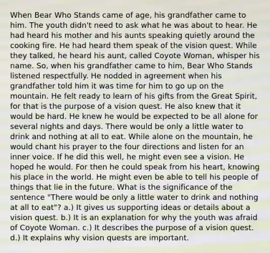 When Bear Who Stands came of age, his grandfather came to him. The youth didn't need to ask what he was about to hear. He had heard his mother and his aunts speaking quietly around the cooking fire. He had heard them speak of the vision quest. While they talked, he heard his aunt, called Coyote Woman, whisper his name. So, when his grandfather came to him, Bear Who Stands listened respectfully. He nodded in agreement when his grandfather told him it was time for him to go up on the mountain. He felt ready to learn of his gifts from the Great Spirit, for that is the purpose of a vision quest. He also knew that it would be hard. He knew he would be expected to be all alone for several nights and days. There would be only a little water to drink and nothing at all to eat. While alone on the mountain, he would chant his prayer to the four directions and listen for an inner voice. If he did this well, he might even see a vision. He hoped he would. For then he could speak from his heart, knowing his place in the world. He might even be able to tell his people of things that lie in the future. What is the significance of the sentence "There would be only a little water to drink and nothing at all to eat"? a.) It gives us supporting ideas or details about a vision quest. b.) It is an explanation for why the youth was afraid of Coyote Woman. c.) It describes the purpose of a vision quest. d.) It explains why vision quests are important.