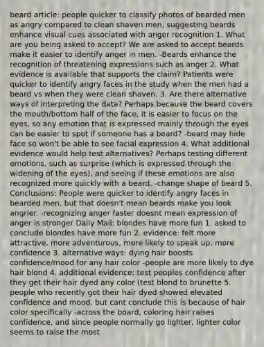 beard article: people quicker to classify photos of bearded men as angry compared to clean shaven men, suggesting beards enhance visual cues associated with anger recognition 1. What are you being asked to accept? We are asked to accept beards make it easier to identify anger in men. -Beards enhance the recognition of threatening expressions such as anger 2. What evidence is available that supports the claim? Patients were quicker to identify angry faces in the study when the men had a beard vs when they were clean shaven. 3. Are there alternative ways of interpreting the data? Perhaps because the beard covers the mouth/bottom half of the face, it is easier to focus on the eyes, so any emotion that is expressed mainly through the eyes can be easier to spot if someone has a beard? -beard may hide face so won't be able to see facial expression 4. What additional evidence would help test alternatives? Perhaps testing different emotions, such as surprise (which is expressed through the widening of the eyes), and seeing if these emotions are also recognized more quickly with a beard. -change shape of beard 5. Conclusions: People were quicker to identify angry faces in bearded men, but that doesn't mean beards make you look angrier. -recognizing anger faster doesnt mean expression of anger is stronger Daily Mail: blondes have more fun 1. asked to conclude blondes have more fun 2. evidence: felt more attractive, more adventurous, more likely to speak up, more confidence 3. alternative ways: dying hair boosts confidence/mood for any hair color -people are more likely to dye hair blond 4. additional evidence: test peoples confidence after they get their hair dyed any color (test blond to brunette 5. people who recently got their hair dyed showed elevated confidence and mood, but cant conclude this is because of hair color specifically -across the board, coloring hair raises confidence, and since people normally go lighter, lighter color seems to raise the most