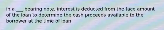 in a ___ bearing note, interest is deducted from the face amount of the loan to determine the cash proceeds available to the borrower at the time of loan