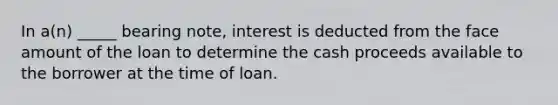 In a(n) _____ bearing note, interest is deducted from the face amount of the loan to determine the cash proceeds available to the borrower at the time of loan.