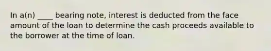 In a(n) ____ bearing note, interest is deducted from the face amount of the loan to determine the cash proceeds available to the borrower at the time of loan.