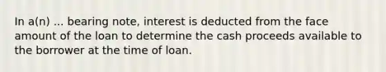 In a(n) ... bearing note, interest is deducted from the face amount of the loan to determine the cash proceeds available to the borrower at the time of loan.