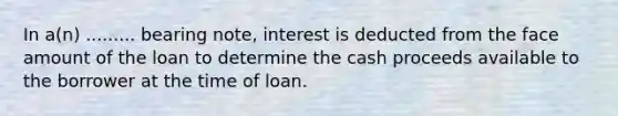 In a(n) ......... bearing note, interest is deducted from the face amount of the loan to determine the cash proceeds available to the borrower at the time of loan.