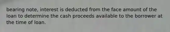 bearing note, interest is deducted from the face amount of the loan to determine the cash proceeds available to the borrower at the time of loan.