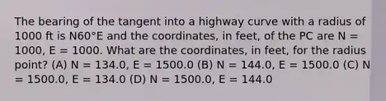 The bearing of the tangent into a highway curve with a radius of 1000 ft is N60°E and the coordinates, in feet, of the PC are N = 1000, E = 1000. What are the coordinates, in feet, for the radius point? (A) N = 134.0, E = 1500.0 (B) N = 144.0, E = 1500.0 (C) N = 1500.0, E = 134.0 (D) N = 1500.0, E = 144.0