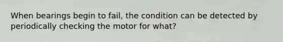 When bearings begin to fail, the condition can be detected by periodically checking the motor for what?