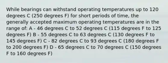 While bearings can withstand operating temperatures up to 120 degrees C (250 degrees F) for short periods of time, the generally accepted maximum operating temperatures are in the range of: A - 46 degrees C to 52 degrees C (115 degrees F to 125 degrees F) B - 55 degrees C to 63 degrees C (130 degrees F to 145 degrees F) C - 82 degrees C to 93 degrees C (180 degrees F to 200 degrees F) D - 65 degrees C to 70 degrees C (150 degrees F to 160 degrees F)